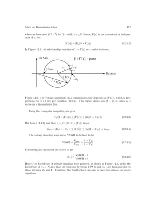 More on Transmission Lines 117
where we have used (12.1.7) for Γ(z) with γ = jβ. Hence, V (z) is not a constant or indepen-
dent of z, but
|V (z)| = |V0||1 + Γ(z)| (12.3.2)
In Figure 12.6, the relationship variation of 1 + Γ(z) as z varies is shown.
Figure 12.6: The voltage amplitude on a transmission line depends on |V (z)|, which is pro-
portional to |1 + Γ(z)| per equation (12.3.2). This figure shows how |1 + Γ(z)| varies as z
varies on a transmission line.
Using the triangular inequality, one gets
|V0|(1 − |Γ(z)|) ≤ |V (z)| ≤ |V0|(1 + |Γ(z)|) (12.3.3)
But from (12.1.7) and that γ = jβ, |Γ(z)| = |ΓL|; hence
Vmin = |V0|(1 − |ΓL|) ≤ |V (z)| ≤ |V0|(1 + |ΓL|) = Vmax (12.3.4)
The voltage standing wave ratio, VSWR is defined to be
VSWR =
Vmax
Vmin
=
1 + |ΓL|
1 − |ΓL|
(12.3.5)
Conversely,one can invert the above to get
|ΓL| =
VSWR − 1
VSWR + 1
(12.3.6)
Hence, the knowledge of voltage standing wave pattern, as shown in Figure 12.7, yields the
knowledge of |ΓL|. Notice that the relations between VSWR and |ΓL| are homomorphic to
those between Zn and Γ. Therefore, the Smith chart can also be used to evaluate the above
equations.
 