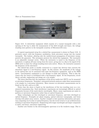 More on Transmission Lines 119
Figure 12.8: A slotted-line equipment which consists of a coaxial waveguide with a slot
opening at the top to allow the measurement of the field strength and hence, the voltage
standing wave pattern in the waveguide (courtesy of Microwave101.com).
A typical experimental setup for a slotted line measurement is shown in Figure 12.9. A
generator source, with low frequency modulation, feeds microwave energy into the coaxial
waveguide. The isolator, allowing only the unidirectional propagation of microwave energy,
protects the generator. The attenuator protects the slotted line equipment. The wavemeter
is an adjustable resonant cavity. When the wavemeter is tuned to the frequency of the
microwave, it siphons off some energy from the source, giving rise to a dip in the signal of the
SWR meter (a short for voltage-standing-wave-ratio meter). Hence, the wavemeter measures
the frequency of the microwave.
The slotted line probe is usually connected to a square law detector that converts the
microwave signal to a low-frequency signal. In this manner, the amplitude of the voltage
in the slotted line can be measured with some low-frequency equipment, such as the SWR
meter. Low-frequency equipment is a lot cheaper to make and maintain. That is also the
reason why the source is modulated with a low-frequency signal. At low frequencies, circuit
theory prevails, engineering and design are a lot simpler.
The above describes how the impedance of the device-under-test (DUT) can be measured
at microwave frequencies. Nowadays, automated network analyzers make these measurements
a lot simpler in a microwave laboratory. More resource on microwave measurements can be
found on the web, such as in [82].
Notice that the above is based on the interference of the two traveling wave on a ter-
minated transmission line. Such interference experiments are increasingly difficult in optical
frequencies because of the much shorter wavelengths. Hence, many experiments are easier to
perform at microwave frequencies rather than at optical frequencies.
Many technologies are first developed at microwave frequency, and later developed at
optical frequency. Examples are phase imaging, optical coherence tomography, and beam
steering with phase array sources. Another example is that quantum information and quan-
tum computing can be done at optical frequency, but the recent trend is to use artificial atoms
working at microwave frequencies. Engineering with longer wavelength and larger component
is easier; and hence, microwave engineering.
Another new frontier in the electromagnetic spectrum is in the terahertz range. Due to
 