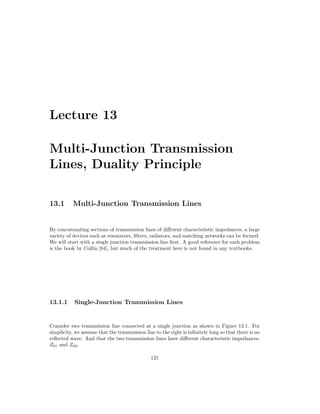Lecture 13
Multi-Junction Transmission
Lines, Duality Principle
13.1 Multi-Junction Transmission Lines
By concatenating sections of transmission lines of different characteristic impedances, a large
variety of devices such as resonators, filters, radiators, and matching networks can be formed.
We will start with a single junction transmission line first. A good reference for such problem
is the book by Collin [84], but much of the treatment here is not found in any textbooks.
13.1.1 Single-Junction Transmission Lines
Consider two transmission line connected at a single junction as shown in Figure 13.1. For
simplicity, we assume that the transmission line to the right is infinitely long so that there is no
reflected wave. And that the two transmission lines have different characteristic impedances,
Z01 and Z02.
121
 