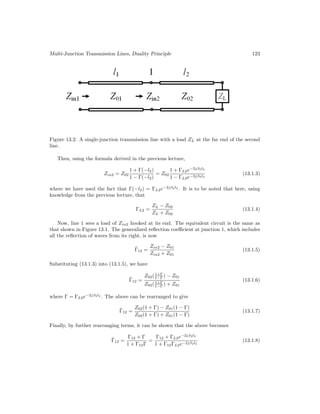 Multi-Junction Transmission Lines, Duality Principle 123
Figure 13.2: A single-junction transmission line with a load ZL at the far end of the second
line.
Then, using the formula derived in the previous lecture,
Zin2 = Z02
1 + Γ(−l2)
1 − Γ(−l2)
= Z02
1 + ΓL2e−2jβ2l2
1 − ΓL2e−2jβ2l2
(13.1.3)
where we have used the fact that Γ(−l2) = ΓL2e−2jβ2l2
. It is to be noted that here, using
knowledge from the previous lecture, that
ΓL2 =
ZL − Z02
ZL + Z02
(13.1.4)
Now, line 1 sees a load of Zin2 hooked at its end. The equivalent circuit is the same as
that shown in Figure 13.1. The generalized reflection coefficient at junction 1, which includes
all the reflection of waves from its right, is now
Γ̃12 =
Zin2 − Z01
Zin2 + Z01
(13.1.5)
Substituting (13.1.3) into (13.1.5), we have
Γ̃12 =
Z02(1+Γ
1−Γ ) − Z01
Z02(1+Γ
1−Γ ) + Z01
(13.1.6)
where Γ = ΓL2e−2jβ2l2
. The above can be rearranged to give
Γ̃12 =
Z02(1 + Γ) − Z01(1 − Γ)
Z02(1 + Γ) + Z01(1 − Γ)
(13.1.7)
Finally, by further rearranging terms, it can be shown that the above becomes
Γ̃12 =
Γ12 + Γ
1 + Γ12Γ
=
Γ12 + ΓL2e−2jβ2l2
1 + Γ12ΓL2e−2jβ2l2
(13.1.8)
 