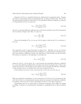 Multi-Junction Transmission Lines, Duality Principle 125
Equation (13.1.8) is a powerful formula for multi-junction transmission lines. Imagine
now that we add another section of transmission line as shown in Figure 13.3. We can use
the aforementioned method to first find Γ̃23, the generalized reflection coefficient at junction
2. Using formula (13.1.8), it is given by
Γ̃23 =
Γ23 + ΓL3e−2jβ3l3
1 + Γ23ΓL3e−2jβ3l3
(13.1.10)
where ΓL3 is the load reflection coefficient due to the load ZL hooked to the end of transmission
line 3 as shown in Figure 13.3. Here, it is given as
ΓL3 =
ZL − Z03
ZL + Z03
(13.1.11)
Given the knowledge of Γ̃23, we can use (13.1.8) again to find the new Γ̃12 at junction 1.
It is now
Γ̃12 =
Γ12 + Γ̃23e−2jβ2l2
1 + Γ12Γ̃23e−2jβ2l2
(13.1.12)
The equivalent circuit is again that shown in Figure 13.1. Therefore, we can use (13.1.8)
recursively to find the generalized reflection coefficient for a multi-junction transmission line.
Once the reflection coefficient is known, the impedance at that location can also be found.
For instance, at junction 1, the impedance is now given by
Zin2 = Z01
1 + Γ̃12
1 − Γ̃12
(13.1.13)
instead of (13.1.3). In the above, Z01 is used because the generalized reflection coefficient
Γ̃12 is the total reflection coefficient for an incident wave from transmission line 1 that is sent
toward the junction 1. Previously, Z02 was used in (13.1.3) because the reflection coefficients
in that equation was for an incident wave sent from transmission line 2.
If the incident wave were to have come from line 2, then one can write Zin2 as
Zin2 = Z02
1 + Γ̃23e−2jβ2l2
1 − Γ̃23e−2jβ2l2
(13.1.14)
With some algebraic manipulation, it can be shown that (13.1.13) are (13.1.14) identical. But
(13.1.13) is closer to an experimental scenario where one measures the reflection coefficient
by sending a wave from line 1 with no knowledge of what is to the right of junction 1.
Transmission lines can be made easily in microwave integrated circuit (MIC) by etching
or milling. A picture of a microstrip line waveguide or transmission line is shown in Figure
13.5.
 
