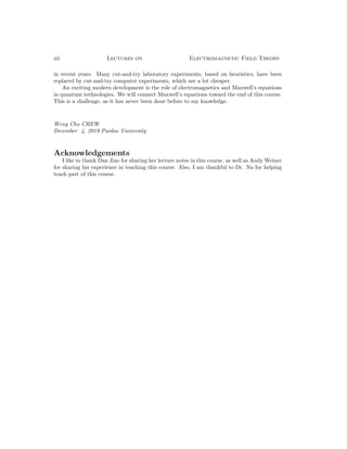xii Lectures on Electromagnetic Field Theory
in recent years. Many cut-and-try laboratory experiments, based on heuristics, have been
replaced by cut-and-try computer experiments, which are a lot cheaper.
An exciting modern development is the role of electromagnetics and Maxwell’s equations
in quantum technologies. We will connect Maxwell’s equations toward the end of this course.
This is a challenge, as it has never been done before to my knowledge.
Weng Cho CHEW
December 4, 2019 Purdue University
Acknowledgements
I like to thank Dan Jiao for sharing her lecture notes in this course, as well as Andy Weiner
for sharing his experience in teaching this course. Also, I am thankful to Dr. Na for helping
teach part of this course.
 