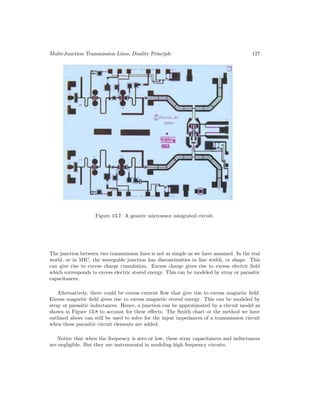 Multi-Junction Transmission Lines, Duality Principle 127
Figure 13.7: A generic microwave integrated circuit.
The junction between two transmission lines is not as simple as we have assumed. In the real
world, or in MIC, the waveguide junction has discontinuities in line width, or shape. This
can give rise to excess charge cumulation. Excess charge gives rise to excess electric field
which corresponds to excess electric stored energy. This can be modeled by stray or parasitic
capacitances.
Alternatively, there could be excess current flow that give rise to excess magnetic field.
Excess magnetic field gives rise to excess magnetic stored energy. This can be modeled by
stray or parasitic inductances. Hence, a junction can be approximated by a circuit model as
shown in Figure 13.8 to account for these effects. The Smith chart or the method we have
outlined above can still be used to solve for the input impedances of a transmission circuit
when these parasitic circuit elements are added.
Notice that when the frequency is zero or low, these stray capacitances and inductances
are negligible. But they are instrumental in modeling high frequency circuits.
 
