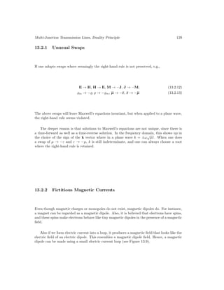 Multi-Junction Transmission Lines, Duality Principle 129
13.2.1 Unusual Swaps
If one adopts swaps where seemingly the right-hand rule is not preserved, e.g.,
E → H, H → E, M → −J, J → −M, (13.2.12)
%m → −%, % → −%m, µ → −ε, ε → −µ (13.2.13)
The above swaps will leave Maxwell’s equations invariant, but when applied to a plane wave,
the right-hand rule seems violated.
The deeper reason is that solutions to Maxwell’s equations are not unique, since there is
a time-forward as well as a time-reverse solution. In the frequency domain, this shows up in
the choice of the sign of the k vector where in a plane wave k = ±ω
√
µε. When one does
a swap of µ → −ε and ε → −µ, k is still indeterminate, and one can always choose a root
where the right-hand rule is retained.
13.2.2 Fictitious Magnetic Currents
Even though magnetic charges or monopoles do not exist, magnetic dipoles do. For instance,
a magnet can be regarded as a magnetic dipole. Also, it is believed that electrons have spins,
and these spins make electrons behave like tiny magnetic dipoles in the presence of a magnetic
field.
Also if we form electric current into a loop, it produces a magnetic field that looks like the
electric field of an electric dipole. This resembles a magnetic dipole field. Hence, a magnetic
dipole can be made using a small electric current loop (see Figure 13.9).
 