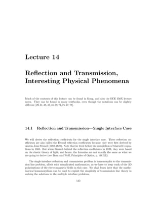 Lecture 14
Reflection and Transmission,
Interesting Physical Phenomena
Much of the contents of this lecture can be found in Kong, and also the ECE 350X lecture
notes. They can be found in many textbooks, even though the notations can be slightly
different [29,31,38,47,48,59,71,75,77,78].
14.1 Reflection and Transmission—Single Interface Case
We will derive the reflection coefficients for the single interface case. These reflection co-
efficients are also called the Fresnel reflection coefficients because they were first derived by
Austin-Jean Fresnel (1788-1827). Note that he lived before the completion of Maxwell’s equa-
tions in 1865. But when Fresnel derived the reflection coefficients in 1823, they were based
on the elastic theory of light; and hence, the formulas are not exactly the same as what we
are going to derive (see Born and Wolf, Principles of Optics, p. 40 [52]).
The single-interface reflection and transmission problem is homomorphic to the transmis-
sion line problem, albeit with complicated mathematics, as we have to keep track of the 3D
polarizations of the electromagnetic fields in this case. We shall learn later that the mathe-
matical homomorphism can be used to exploit the simplicity of transmission line theory in
seeking the solutions to the multiple interface problems.
133
 