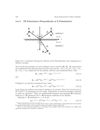 134 Electromagnetic Field Theory
14.1.1 TE Polarization (Perpendicular or E Polarization)1
Figure 14.1: A schematic showing the reflection of the TE polarization wave impinging on a
dielectric interface.
To set up the above problem, the wave in Region 1 can be written as Ei+Er. We assume plane
wave polarized in the y direction where the wave vectors are βi = x̂βix+ẑβiz, βr = x̂βrx−ẑβrz,
βt = x̂βtx + ẑβtz, respectively for the incident, reflected, and transmitted waves. Then
Ei = ŷE0e−jβi·r
= ŷE0e−jβixx−jβizz
(14.1.1)
and
Er = ŷRT E
E0e−jβr·r
= ŷRT E
E0e−jβrxx+jβrzz
(14.1.2)
In Region 2, we only have transmitted wave; hence
Et = ŷTT E
E0e−jβt·r
= ŷTT E
E0e−jβtxx−jβtzz
(14.1.3)
In the above, the incident wave is known and hence, E0 is known. From (14.1.2) and (14.1.3),
RT E
and TT E
are unknowns yet to be sought. To find them, we need two boundary conditions
to yield two equations.2
These are tangential E continuous and tangential H continuous,
which are n̂ × E continuous and n̂ × H continuous conditions at the interface.
Imposing n̂ × E continuous at z = 0, we get
E0e−jβixx
+ RT E
E0e−jβrxx
= TT E
E0e−jβtxx
, ∀x (14.1.4)
1These polarizations are also variously know as the s and p polarizations, a descendent from the notations
for acoustic waves where s and p stand for shear and pressure waves respectively.
2Here, we will treat this problem as a boundary value problem where the unknowns are sought from
equations obtained from boundary conditions.
 
