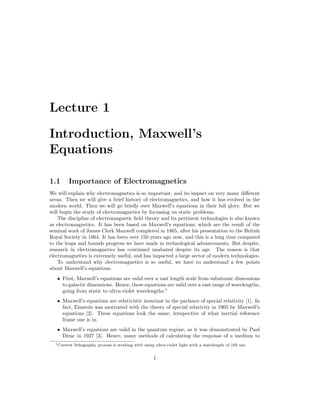 Lecture 1
Introduction, Maxwell’s
Equations
1.1 Importance of Electromagnetics
We will explain why electromagnetics is so important, and its impact on very many different
areas. Then we will give a brief history of electromagnetics, and how it has evolved in the
modern world. Then we will go briefly over Maxwell’s equations in their full glory. But we
will begin the study of electromagnetics by focussing on static problems.
The discipline of electromagnetic field theory and its pertinent technologies is also known
as electromagnetics. It has been based on Maxwell’s equations, which are the result of the
seminal work of James Clerk Maxwell completed in 1865, after his presentation to the British
Royal Society in 1864. It has been over 150 years ago now, and this is a long time compared
to the leaps and bounds progress we have made in technological advancements. But despite,
research in electromagnetics has continued unabated despite its age. The reason is that
electromagnetics is extremely useful, and has impacted a large sector of modern technologies.
To understand why electromagnetics is so useful, we have to understand a few points
about Maxwell’s equations.
• First, Maxwell’s equations are valid over a vast length scale from subatomic dimensions
to galactic dimensions. Hence, these equations are valid over a vast range of wavelengths,
going from static to ultra-violet wavelengths.1
• Maxwell’s equations are relativistic invariant in the parlance of special relativity [1]. In
fact, Einstein was motivated with the theory of special relativity in 1905 by Maxwell’s
equations [2]. These equations look the same, irrespective of what inertial reference
frame one is in.
• Maxwell’s equations are valid in the quantum regime, as it was demonstrated by Paul
Dirac in 1927 [3]. Hence, many methods of calculating the response of a medium to
1Current lithography process is working with using ultra-violet light with a wavelength of 193 nm.
1
 