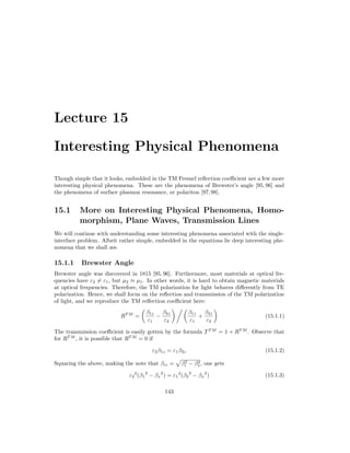 Lecture 15
Interesting Physical Phenomena
Though simple that it looks, embedded in the TM Fresnel reflection coefficient are a few more
interesting physical phenomena. These are the phenomena of Brewster’s angle [95, 96] and
the phenomena of surface plasmon resonance, or polariton [97,98].
15.1 More on Interesting Physical Phenomena, Homo-
morphism, Plane Waves, Transmission Lines
We will continue with understanding some interesting phenomena associated with the single-
interface problem. Albeit rather simple, embedded in the equations lie deep interesting phe-
nomena that we shall see.
15.1.1 Brewster Angle
Brewster angle was discovered in 1815 [95, 96]. Furthermore, most materials at optical fre-
quencies have ε2 6= ε1, but µ2 ≈ µ1. In other words, it is hard to obtain magnetic materials
at optical frequencies. Therefore, the TM polarization for light behaves differently from TE
polarization. Hence, we shall focus on the reflection and transmission of the TM polarization
of light, and we reproduce the TM reflection coefficient here:
RT M
=

β1z
ε1
−
β2z
ε2
  
β1z
ε1
+
β2z
ε2

(15.1.1)
The transmission coefficient is easily gotten by the formula TT M
= 1 + RT M
. Observe that
for RT M
, it is possible that RT M
= 0 if
ε2β1z = ε1β2z (15.1.2)
Squaring the above, making the note that βiz =
p
β2
i − β2
x, one gets
ε2
2
(β1
2
− βx
2
) = ε1
2
(β2
2
− βx
2
) (15.1.3)
143
 