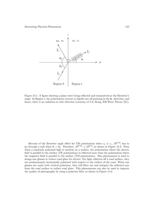 Interesting Physical Phenomena 145
Figure 15.1: A figure showing a plane wave being reflected and transmitted at the Brewster’s
angle. In Region t, the polarization current or dipoles are all pointing in the kr direction, and
hence, there is no radiation in that direction (courtesy of J.A. Kong, EM Wave Theory [31]).
Because of the Brewster angle effect for TM polarization when ε2 = ε1, |RT M
| has to
go through a null when θi = θb. Therefore, |RT M
| ≤ |RT E
| as shown in Figure 15.2. Then
when a randomly polarized light is incident on a surface, the polarization where the electric
field is parallel to the surface (TE polarization) is reflected more than the polarization where
the magnetic field is parallel to the surface (TM polarization). This phenomenon is used to
design sun glasses to reduce road glare for drivers. For light reflected off a road surface, they
are predominantly horizontally polarized with respect to the surface of the road. When sun
glasses are made with vertical polarizers, they will filter out and mitigate the reflected rays
from the road surface to reduce road glare. This phenomenon can also be used to improve
the quality of photography by using a polarizer filter as shown in Figure 15.3.
 