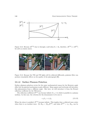 146 Electromagnetic Field Theory
Figure 15.2: Because |RT M
| has to through a null when θi = θb, therefore, |RT M
| ≤ |RT E
|
for all θi as shown above.
Figure 15.3: Because the TM and TE lights will be reflected differently, polarizer filter can
produce remarkable effects on the quality of the photograph [96].
15.1.2 Surface Plasmon Polariton
Surface plasmon polariton occurs for the same mathematical reason for the Brewster angle
effect but the physical mechanism is quite different. Many papers and textbooks will introduce
this phenomenon from a different angle. But here, we will introduce it from the Fresnel
reflection coefficient for the TM waves.
The reflection coefficient RT M
can become infinite if ε2  0, which is possible in a plasma
medium. In this case, the criterion for the denominator to be zero is
−ε2β1z = ε1β2z (15.1.9)
When the above is satisfied, RT M
becomes infinite. This implies that a reflected wave exists
when there is no incident wave. Or Href = HincRT M
, and when RT M
= ∞, Hinc can be
 