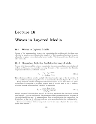 Lecture 16
Waves in Layered Media
16.1 Waves in Layered Media
Because of the homomorphism between the transmission line problem and the plane-wave
reflection by interfaces, we will exploit the simplicity of the transmission line theory to arrive
a formulas for plane wave reflection by layered media. This treatment is not found in any
other textbooks.
16.1.1 Generalized Reflection Coefficient for Layered Media
Because of the homomorphism between transmission line problems and plane waves in layered
medium problems, one can capitalize on using the multi-section transmission line formulas
for generalized reflection coefficient, which is
Γ̃12 =
Γ12 + Γ̃23e−2jβ2l2
1 + Γ12Γ̃23e−2jβ2l2
(16.1.1)
This reflection coefficient includes multiple reflections from the right of the 12 junction. It
can be used to study electromagnetic waves in layered media shown in Figures 16.1 and 16.2.
Using the result from the multi-junction transmission line, we can write down the gener-
alized reflection coefficient for a layered medium with an incident wave at the 12 interface,
including multiple reflections from the right. It is given by
R̃12 =
R12 + R̃23e−2jβ2zl2
1 + R12R̃23e−2jβ2z2l2
(16.1.2)
where l2 is now the thickness of the region 2. In the above, we assume that the wave is incident
from medium 1 which is semi-infinite, the generalized reflection coefficient above is defined at
the media 1 and 2 interface.1
It is assumed that there are multiple reflection coming from the
23 interface, so that the 23 reflection coefficient is the generalized reflection coefficient R̃23.
1We have borrowed Figure 16.1 from Kong’s book, where the first region is Region 0. But in our lecture,
the first region is Region 1.
151
 