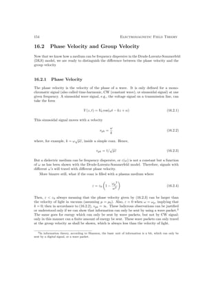 154 Electromagnetic Field Theory
16.2 Phase Velocity and Group Velocity
Now that we know how a medium can be frequency dispersive in the Drude-Lorentz-Sommerfeld
(DLS) model, we are ready to distinguish the difference between the phase velocity and the
group velocity
16.2.1 Phase Velocity
The phase velocity is the velocity of the phase of a wave. It is only defined for a mono-
chromatic signal (also called time-harmonic, CW (constant wave), or sinusoidal signal) at one
given frequency. A sinusoidal wave signal, e.g., the voltage signal on a transmission line, can
take the form
V (z, t) = V0 cos(ωt − kz + α) (16.2.1)
This sinusoidal signal moves with a velocity
vph =
ω
k
(16.2.2)
where, for example, k = ω
√
µε, inside a simple coax. Hence,
vph = 1/
√
µε (16.2.3)
But a dielectric medium can be frequency dispersive, or ε(ω) is not a constant but a function
of ω as has been shown with the Drude-Lorentz-Sommerfeld model. Therefore, signals with
different ω’s will travel with different phase velocity.
More bizarre still, what if the coax is filled with a plasma medium where
ε = ε0

1 −
ωp
2
ω2

(16.2.4)
Then, ε  ε0 always meaning that the phase velocity given by (16.2.3) can be larger than
the velocity of light in vacuum (assuming µ = µ0). Also, ε = 0 when ω = ωp, implying that
k = 0; then in accordance to (16.2.2), vph = ∞. These ludicrous observations can be justified
or understood only if we can show that information can only be sent by using a wave packet.2
The same goes for energy which can only be sent by wave packets, but not by CW signal;
only in this manner can a finite amount of energy be sent. These wave packets can only travel
at the group velocity as shall be shown, which is always less than the velocity of light.
2In information theory, according to Shannon, the basic unit of information is a bit, which can only be
sent by a digital signal, or a wave packet.
 