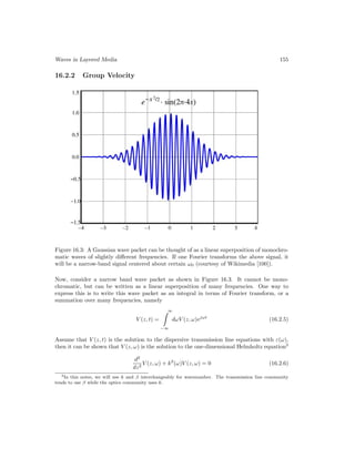 Waves in Layered Media 155
16.2.2 Group Velocity
Figure 16.3: A Gaussian wave packet can be thought of as a linear superposition of monochro-
matic waves of slightly different frequencies. If one Fourier transforms the above signal, it
will be a narrow-band signal centered about certain ω0 (courtesy of Wikimedia [100]).
Now, consider a narrow band wave packet as shown in Figure 16.3. It cannot be mono-
chromatic, but can be written as a linear superposition of many frequencies. One way to
express this is to write this wave packet as an integral in terms of Fourier transform, or a
summation over many frequencies, namely
V (z, t) =
∞
−∞
dωV (z, ω)ejωt
(16.2.5)
Assume that V (z, t) is the solution to the dispersive transmission line equations with ε(ω),
then it can be shown that V (z, ω) is the solution to the one-dimensional Helmholtz equation3
d2
dz2
V (z, ω) + k2
(ω)V (z, ω) = 0 (16.2.6)
3In this notes, we will use k and β interchangeably for wavenumber. The transmission line community
tends to use β while the optics community uses k.
 