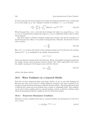 158 Electromagnetic Field Theory
It can be seen that the above integral now involves the integral summation over a small range
of ω in the vicinity of ω0. By a change of variable by letting Ω = ω − ω0, it becomes
F

t −
dk
dω
z

=
 +∆
−∆
dΩV0(Ω + ω0)ejΩ(t− dk
dω z) (16.2.12)
When Ω ranges from −∆ to +∆ in the above integral, the value of ω ranges from ω0 − ∆ to
ω0 + ∆. It is assumed that outside this range of ω, V0(ω) is sufficiently small so that its value
can be ignored.
The above itself is a Fourier transform integral that involves only the low frequencies of
the Fourier spectrum. Hence, F is a slowly varying function. Moreover, this function F moves
with a velocity
vg =
dω
dk
(16.2.13)
Here, F(t− z
vg
) in fact is the velocity of the envelope in Figure 16.3. In (16.2.10), the envelope
function F(t − z
vg
) is multiplied by the rapidly varying function
ej[ω0t−k(ω0)z]
(16.2.14)
before one takes the real part of the entire function. Hence, this rapidly varying part represents
the rapidly varying carrier frequency shown in Figure 16.3. More importantly, this carrier,
the rapidly varying part of the signal, moves with the velocity
vph =
ω0
k(ω0)
(16.2.15)
which is the phase velocity.
16.3 Wave Guidance in a Layered Media
Now that we have understood phase and group velocity, we are at ease with studying the
We have seen that in the case of a surface plasmonic resonance, the wave is guided by an
interface because the Fresnel reflection coefficient becomes infinite. This physically means that
a reflected wave exists even if an incident wave is absent or vanishingly small. This condition
can be used to find a guided mode in a layered medium, namely, to find the condition under
which the generalized reflection coefficient (16.1.2) will become infinite.
16.3.1 Transverse Resonance Condition
Therefore, to have a guided mode exist in a layered medium, the denominator of (16.1.2) is
zero, or that
1 + R12R̃23e−2jβ2zl2
= 0 (16.3.1)
 