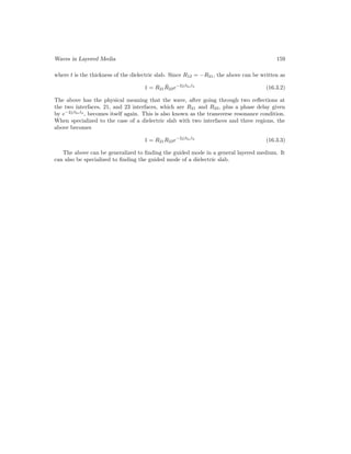 Waves in Layered Media 159
where t is the thickness of the dielectric slab. Since R12 = −R21, the above can be written as
1 = R21R̃23e−2jβ2zl2
(16.3.2)
The above has the physical meaning that the wave, after going through two reflections at
the two interfaces, 21, and 23 interfaces, which are R21 and R23, plus a phase delay given
by e−2jβ2zl2
, becomes itself again. This is also known as the transverse resonance condition.
When specialized to the case of a dielectric slab with two interfaces and three regions, the
above becomes
1 = R21R23e−2jβ2zl2
(16.3.3)
The above can be generalized to finding the guided mode in a general layered medium. It
can also be specialized to finding the guided mode of a dielectric slab.
 