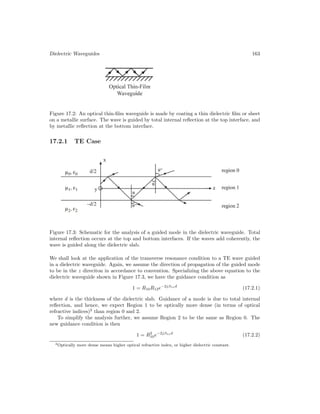 Dielectric Waveguides 163
Figure 17.2: An optical thin-film waveguide is made by coating a thin dielectric film or sheet
on a metallic surface. The wave is guided by total internal reflection at the top interface, and
by metallic reflection at the bottom interface.
17.2.1 TE Case
Figure 17.3: Schematic for the analysis of a guided mode in the dielectric waveguide. Total
internal reflection occurs at the top and bottom interfaces. If the waves add coherently, the
wave is guided along the dielectric slab.
We shall look at the application of the transverse resonance condition to a TE wave guided
in a dielectric waveguide. Again, we assume the direction of propagation of the guided mode
to be in the z direciton in accordance to convention. Specializing the above equation to the
dielectric waveguide shown in Figure 17.3, we have the guidance condition as
1 = R10R12e−2jβ1xd
(17.2.1)
where d is the thickness of the dielectric slab. Guidance of a mode is due to total internal
reflection, and hence, we expect Region 1 to be optically more dense (in terms of optical
refractive indices)2
than region 0 and 2.
To simplify the analysis further, we assume Region 2 to be the same as Region 0. The
new guidance condition is then
1 = R2
10e−2jβ1xd
(17.2.2)
2Optically more dense means higher optical refractive index, or higher dielectric constant.
 