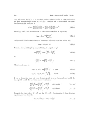 164 Electromagnetic Field Theory
Also, we assume that ε1  ε0 so that total internal reflection occurs at both interfaces as
the wave bounces around so that β0x = −jα0x. Therefore, for TE polarization, the single-
interface reflection coefficient is
R10 =
µ0β1x − µ1β0x
µ0β1x + µ1β0x
=
µ0β1x + jµ1α0x
µ0β1x − jµ1α0x
= ejθT E
(17.2.3)
where θT E is the Goos-Hanschen shift for total internal reflection. It is given by
θT E = 2 tan−1

µ1α0x
µ0β1x

(17.2.4)
The guidance condition for constructive interference according to (17.2.1) is such that
2θT E − 2β1xd = 2nπ (17.2.5)
From the above, dividing it by four, and taking its tangent, we get
tan

θT E
2

= tan

nπ
2
+
β1xd
2

(17.2.6)
or
µ1α0x
µ0β1x
= tan

nπ
2
+
β1xd
2

(17.2.7)
The above gives rise to
µ1α0x = µ0β1x tan

β1xd
2

, n even (17.2.8)
−µ1α0x = µ0β1x cot

β1xd
2

, n odd (17.2.9)
It can be shown that when n is even, the mode profile is even, whereas when n is odd, the
mode profile is odd. The above can also be rewritten as
µ0
µ1
β1xd
2
tan

β1xd
2

=
α0xd
2
, even modes (17.2.10)
−
µ0
µ1
β1xd
2
cot

β1xd
2

=
α0xd
2
, odd modes (17.2.11)
Using the fact that −α2
0x = β2
0 − β2
z , and that β2
1x = β2
1 − β2
z , eliminating βz from these two
equations, one can show that
α0x = [ω2
(µ11 − µ00) − β2
1x]
1
2 (17.2.12)
 