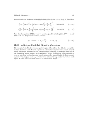 Dielectric Waveguides 169
Similar derivations show that the above guidance condition, for 2 = 0, µ2 = µ0, reduces to
0
1
β1x
d
2
tan β1x
d
2
=
s
ω2(µ11 − µ00)
d2
4
−

β1x
d
2
2
, even modes (17.2.23)
−
0
1
β1x
d
2
cot β1x
d
2
=
s
ω2(µ11 − µ00)
d2
4
−

β1x
d
2
2
, odd modes (17.2.24)
Note that for equation (17.2.1), when we have two parallel metallic plates, RT M
= 1, and
RT E
= −1, and the guidance condition becomes
1 = e−2jβ1xd
⇒ β1x =
mπ
d
, m = 0, 1, 2, . . . , (17.2.25)
17.2.3 A Note on Cut-Off of Dielectric Waveguides
The concept of cut-off in dielectric waveguides is quite different from that of hollow waveguides
that we shall learn next. A mode is guided in a dielectric waveguide if the wave is trapped
inside, in this case, the dielectric slab. The trapping is due to the total internal reflections at
the top and the bottom interface of the waveguide. WShen total internal reflection ceases to
occur at any of the two interfaces, the wave is not guided or trapped inside the dielectric slab
anymore. This happens when αix = 0 where i can indicate the top-most or the bottom-most
region. In other words, the wave ceases to be evanescent in Region i.
 