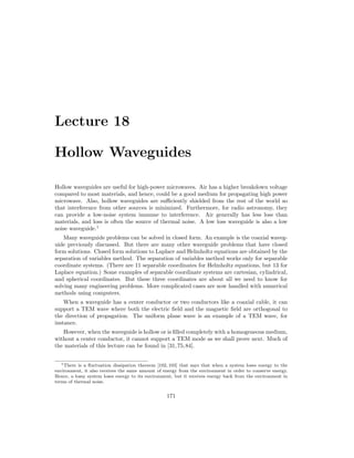 Lecture 18
Hollow Waveguides
Hollow waveguides are useful for high-power microwaves. Air has a higher breakdown voltage
compared to most materials, and hence, could be a good medium for propagating high power
microwave. Also, hollow waveguides are sufficiently shielded from the rest of the world so
that interference from other sources is minimized. Furthermore, for radio astronomy, they
can provide a low-noise system immune to interference. Air generally has less loss than
materials, and loss is often the source of thermal noise. A low loss waveguide is also a low
noise waveguide.1
Many waveguide problems can be solved in closed form. An example is the coaxial waveg-
uide previously discussed. But there are many other waveguide problems that have closed
form solutions. Closed form solutions to Laplace and Helmholtz equations are obtained by the
separation of variables method. The separation of variables method works only for separable
coordinate systems. (There are 11 separable coordinates for Helmholtz equations, but 13 for
Laplace equation.) Some examples of separable coordinate systems are cartesian, cylindrical,
and spherical coordinates. But these three coordinates are about all we need to know for
solving many engineering problems. More complicated cases are now handled with numerical
methods using computers.
When a waveguide has a center conductor or two conductors like a coaxial cable, it can
support a TEM wave where both the electric field and the magnetic field are orthogonal to
the direction of propagation. The uniform plane wave is an example of a TEM wave, for
instance.
However, when the waveguide is hollow or is filled completely with a homogeneous medium,
without a center conductor, it cannot support a TEM mode as we shall prove next. Much of
the materials of this lecture can be found in [31,75,84].
1There is a fluctuation dissipation theorem [102, 103] that says that when a system loses energy to the
environment, it also receives the same amount of energy from the environment in order to conserve energy.
Hence, a lossy system loses energy to its environment, but it receives energy back from the environment in
terms of thermal noise.
171
 