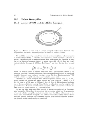 172 Electromagnetic Field Theory
18.1 Hollow Waveguides
18.1.1 Absence of TEM Mode in a Hollow Waveguide
Figure 18.1: Absence of TEM mode in a hollow waveguide enclosed by a PEC wall. The
magnetic field lines form a closed loop due to the absence of magnetic charges.
We would like to prove by contradiction (reductio ad absurdum) that a hollow waveguide
as shown in Figure 18.1 (i.e. without a center conductor) cannot support a TEM mode as
follows. If we assume that TEM mode does exist, then the magnetic field has to end on itself
due to the absence of magnetic charges. It is clear that C
Hs · dl = 0 about any closed
contour following the magnetic field lines. But Ampere’s law states that the above is equal
to
C
Hs · dl = jω
S
D · dS +
S
J · dS (18.1.1)
Hence, this equation cannot be satisfied unless there are Ez = 0 component, or that Jz = 0
inside the waveguide. The right-hand side of the above cannot be entirely zero, or this implies
that Ez = 0 unless a center conductor carrying a current J is there. This implies that a TEM
mode in a hollow waveguide without a center conductor cannot exist.
Therefore, in a hollow waveguide filled with homogeneous medium, only TEz or TMz
modes can exist like the case of a layered medium. For a TEz wave (or TE wave), Ez = 0,
Hz = 0 while for a TMz wave (or TM wave), Hz = 0, Ez = 0. These classes of problems
can be decomposed into two scalar problems like the layerd medium case, by using the pilot
potential method. However, when the hollow waveguide is filled with a center conductor, the
TEM mode can exist in addition to TE and TM modes.
We will also study some closed form solutions to hollow waveguides, such as the rectan-
gular waveguides. These closed form solutions offer us physical insight into the propagation
of waves in a hollow waveguide. Another waveguide where closed form solutions can be ob-
tained is the circular hollow waveguide. The solutions need to be sought in terms of Bessel
functions. Another waveguide with closed form solutions is the elliptical waveguide. However,
the solutions are too complicated to be considered.
 
