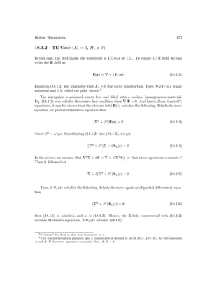 Hollow Waveguides 173
18.1.2 TE Case (Ez = 0, Hz 6= 0)
In this case, the field inside the waveguide is TE to z or TEz. To ensure a TE field, we can
write the E field as
E(r) = ∇ × ẑΨh(r) (18.1.2)
Equation (18.1.2) will guarantee that Ez = 0 due to its construction. Here, Ψh(r) is a scalar
potential and ẑ is called the pilot vector.2
The waveguide is assumed source free and filled with a lossless, homogeneous material.
Eq. (18.1.2) also satisfies the source-free condition since ∇·E = 0. And hence, from Maxwell’s
equations, it can be shown that the electric field E(r) satisfies the following Helmholtz wave
equation, or partial differential equation that
(∇2
+ β2
)E(r) = 0 (18.1.3)
where β2
= ω2
µε. Substituting (18.1.2) into (18.1.3), we get
(∇2
+ β2
)∇ × ẑΨh(r) = 0 (18.1.4)
In the above, we assume that ∇2
∇ × ẑΨ = ∇ × ẑ(∇2
Ψ), or that these operators commute.3
Then it follows that
∇ × ẑ(∇2
+ β2
)Ψh(r) = 0 (18.1.5)
Thus, if Ψh(r) satisfies the following Helmholtz wave equation of partial differential equa-
tion
(∇2
+ β2
)Ψh(r) = 0 (18.1.6)
then (18.1.5) is satisfied, and so is (18.1.3). Hence, the E field constructed with (18.1.2)
satisfies Maxwell’s equations, if Ψh(r) satisfies (18.1.6).
2It “pilots” the field so that it is transverse to z.
3This is a mathematical parlance, and a commutator is defined to be [A, B] = AB − BA for two operators
A and B. If these two operators commute, then [A, B] = 0.
 
