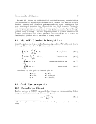 Introduction, Maxwell’s Equations 5
In 1980s, Bell’s theorem (by John Steward Bell) [25] was experimentally verified in favor of
the Copenhagen school of quantum interpretation (led by Niel Bohr) [26]. This interpretation
says that a quantum state is in a linear superposition of states before a measurement. But
after a measurement, a quantum state collapses to the state that is measured. This implies
that quantum information can be hidden in a quantum state. Hence, a quantum particle,
such as a photon, its state can remain incognito until after its measurement. In other words,
quantum theory is “spooky”. This leads to growing interest in quantum information and
quantum communication using photons. Quantum technology with the use of photons, an
electromagnetic quantum particle, is a subject of growing interest.
1.2 Maxwell’s Equations in Integral Form
Maxwell’s equations can be presented as fundamental postulates.5
We will present them in
their integral forms, but will not belabor them until later.
C
E · dl = −
d
dt

S
B · dS Faraday’s Law (1.2.1)
C
H · dl =
d
dt

S
D · dS + I Ampere’s Law (1.2.2)

S
D · dS = Q Gauss’s or Coulomb’s Law (1.2.3)

S
B · dS = 0 Gauss’s Law (1.2.4)
The units of the basic quantities above are given as:
E: V/m H: A/m
D: C/m2
B: Webers/m2
I: A Q: Coulombs
1.3 Static Electromagnetics
1.3.1 Coulomb’s Law (Statics)
This law, developed in 1785 [27], expresses the force between two charges q1 and q2. If these
charges are positive, the force is repulsive and it is given by
f1→2 =
q1q2
4πεr2
r̂12 (1.3.1)
5Postulates in physics are similar to axioms in mathematics. They are assumptions that need not be
proved.
 