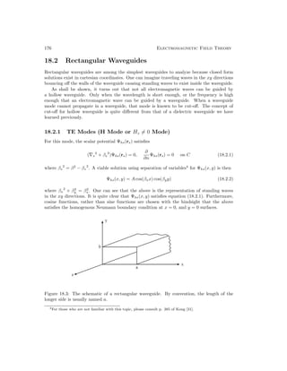 176 Electromagnetic Field Theory
18.2 Rectangular Waveguides
Rectangular waveguides are among the simplest waveguides to analyze because closed form
solutions exist in cartesian coordinates. One can imagine traveling waves in the xy directions
bouncing off the walls of the waveguide causing standing waves to exist inside the waveguide.
As shall be shown, it turns out that not all electromagnetic waves can be guided by
a hollow waveguide. Only when the wavelength is short enough, or the frequency is high
enough that an electromagnetic wave can be guided by a waveguide. When a waveguide
mode cannot propagate in a waveguide, that mode is known to be cut-off. The concept of
cut-off for hollow waveguide is quite different from that of a dielectric waveguide we have
learned previously.
18.2.1 TE Modes (H Mode or Hz = 0 Mode)
For this mode, the scalar potential Ψhs(rs) satisfies
(∇s
2
+ βs
2
)Ψhs(rs) = 0,
∂
∂n
Ψhs(rs) = 0 on C (18.2.1)
where βs
2
= β2
− βz
2
. A viable solution using separation of variables4
for Ψhs(x, y) is then
Ψhs(x, y) = A cos(βxx) cos(βyy) (18.2.2)
where βx
2
+ β2
y = β2
s . One can see that the above is the representation of standing waves
in the xy directions. It is quite clear that Ψhs(x, y) satisfies equation (18.2.1). Furthermore,
cosine functions, rather than sine functions are chosen with the hindsight that the above
satisfies the homogenous Neumann boundary condition at x = 0, and y = 0 surfaces.
Figure 18.3: The schematic of a rectangular waveguide. By convention, the length of the
longer side is usually named a.
4For those who are not familiar with this topic, please consult p. 385 of Kong [31].
 