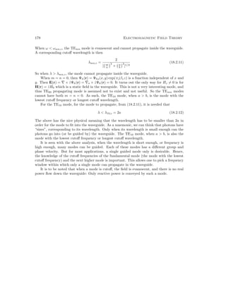 178 Electromagnetic Field Theory
When ω  ωmn,c, the TEmn mode is evanescent and cannot propagate inside the waveguide.
A corresponding cutoff wavelength is then
λmn,c =
2
[ m
a
2
+ n
b
2
]1/2
(18.2.11)
So when λ  λmn,c, the mode cannot propagate inside the waveguide.
When m = n = 0, then Ψh(r) = Ψhs(x, y) exp(∓jβzz) is a function independent of x and
y. Then E(r) = ∇ × ẑΨh(r) = ∇s × ẑΨh(r) = 0. It turns out the only way for Hz 6= 0 is for
H(r) = ẑH0 which is a static field in the waveguide. This is not a very interesting mode, and
thus TE00 propagating mode is assumed not to exist and not useful. So the TEmn modes
cannot have both m = n = 0. As such, the TE10 mode, when a  b, is the mode with the
lowest cutoff frequency or longest cutoff wavelength.
For the TE10 mode, for the mode to propagate, from (18.2.11), it is needed that
λ  λ10,c = 2a (18.2.12)
The above has the nice physical meaning that the wavelength has to be smaller than 2a in
order for the mode to fit into the waveguide. As a mnemonic, we can think that photons have
“sizes”, corresponding to its wavelength. Only when its wavelength is small enough can the
photons go into (or be guided by) the waveguide. The TE10 mode, when a  b, is also the
mode with the lowest cutoff frequency or longest cutoff wavelength.
It is seen with the above analysis, when the wavelength is short enough, or frequency is
high enough, many modes can be guided. Each of these modes has a different group and
phase velocity. But for most applications, a single guided mode only is desirable. Hence,
the knowledge of the cutoff frequencies of the fundamental mode (the mode with the lowest
cutoff frequency) and the next higher mode is important. This allows one to pick a frequency
window within which only a single mode can propagate in the waveguide.
It is to be noted that when a mode is cutoff, the field is evanescent, and there is no real
power flow down the waveguide: Only reactive power is conveyed by such a mode.
 