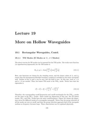 Lecture 19
More on Hollow Waveguides
19.1 Rectangular Waveguides, Contd.
19.1.1 TM Modes (E Modes or Ez 6= 0 Modes)
The above exercise for TE modes can be repeated for the TM modes. The scalar wave function
(or eigenfunction/eigenmode) for the TM modes is
Ψes(x, y) = A sin
mπ
a
x

sin
nπ
b
y

(19.1.1)
Here, sine functions are chosen for the standing waves, and the chosen values of βx and βy
ensure that the homogeneous Dirichlet boundary condition is satisfied on the entire waveguide
wall. Neither of the m and n can be zero, lest the field is zero. In this case, both m  0,
and n  0 are needed. Thus, the lowest TM mode is the TM11 mode. Notice here that the
eigenvalue is
β2
s = β2
x + β2
y =
mπ
a
2
+
nπ
b
2
(19.1.2)
Therefore, the corresponding cutoff frequencies and cutoff wavelengths for the TMmn modes
are the same as the TEmn modes. These modes are degenerate in this case. For the lowest
modes, TE11 and TM11 modes have the same cutoff frequency. Figure 19.1 shows the disper-
sion curves for different modes of a rectangular waveguide. Notice that the group velocities of
all the modes are zero at cutoff, and then the group velocities approach that of the waveguide
medium as frequency becomes large. These observations can be explained physically.
179
 