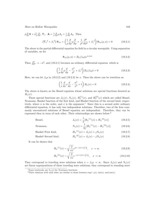 More on Hollow Waveguides 183
ρ̂ ∂
∂ρ Ψ + φ̂1
ρ
∂
∂φ , ∇s · A = 1
ρ
∂
∂ρ ρAρ + 1
ρ
∂
∂φ Aφ. Then
∇s
2
+ βs
2

Ψhs =

1
ρ
∂
∂ρ
ρ
∂
∂ρ
+
1
ρ2
∂2
∂φ2
+ βs
2

Ψhs(ρ, φ) = 0 (19.2.1)
The above is the partial differential equation for field in a circular waveguide. Using separation
of variables, we let
Ψhs(ρ, φ) = Bn(βsρ)e±jnφ
(19.2.2)
Then ∂2
∂φ2 → −n2
, and (19.2.1) becomes an ordinary differential equation which is

1
ρ
d
dρ
ρ
d
dρ
−
n2
ρ2
+ βs
2

Bn(βsρ) = 0 (19.2.3)
Here, we can let βsρ in (19.2.2) and (19.2.3) be x. Then the above can be rewritten as

1
x
d
dx
x
d
dx
−
n2
x2
+ 1

Bn(x) = 0 (19.2.4)
The above is known as the Bessel equation whose solutions are special functions denoted as
Bn(x).
These special functions are Jn(x), Nn(x), H
(1)
n (x), and H
(2)
n (x) which are called Bessel,
Neumann, Hankel function of the first kind, and Hankel function of the second kind, respec-
tively, where n is the order, and x is the argument.1
Since this is a second order ordinary
differential equation, it has only two independent solutions. Therefore, two of the four com-
monly encountered solutions of Bessel equation are independent. Therefore, they can be
expressed then in term of each other. Their relationships are shown below:2
Bessel, Jn(x) =
1
2
[Hn
(1)
(x) + Hn
(2)
(x)] (19.2.5)
Neumann, Nn(x) =
1
2j
[Hn
(1)
(x) − Hn
(2)
(x)] (19.2.6)
Hankel–First kind, Hn
(1)
(x) = Jn(x) + jNn(x) (19.2.7)
Hankel–Second kind, Hn
(2)
(x) = Jn(x) − jNn(x) (19.2.8)
It can be shown that
Hn
(1)
(x) ∼
r
2
πx
ejx−j(n+ 1
2 ) π
2 , x → ∞ (19.2.9)
Hn
(2)
(x) ∼
r
2
πx
e−jx+j(n+ 1
2 ) π
2 , x → ∞ (19.2.10)
They correspond to traveling wave solutions when x = βsρ → ∞. Since Jn(x) and Nn(x)
are linear superpositions of these traveling wave solutions, they correspond to standing wave
1Some textbooks use Yn(x) for Neumann functions.
2Their relations with each other are similar to those between exp(−jx), sin(x), and cos(x).
 