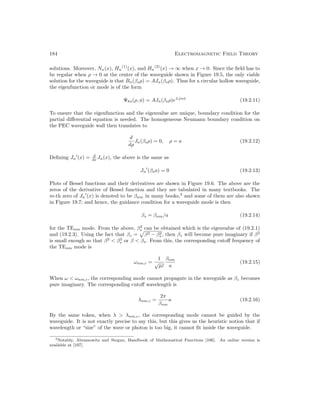 184 Electromagnetic Field Theory
solutions. Moreover, Nn(x), Hn
(1)
(x), and Hn
(2)
(x) → ∞ when x → 0. Since the field has to
be regular when ρ → 0 at the center of the waveguide shown in Figure 19.5, the only viable
solution for the waveguide is that Bn(βsρ) = AJn(βsρ). Thus for a circular hollow waveguide,
the eigenfunction or mode is of the form
Ψhs(ρ, φ) = AJn(βsρ)e±jnφ
(19.2.11)
To ensure that the eigenfunction and the eigenvalue are unique, boundary condition for the
partial differential equation is needed. The homogeneous Neumann boundary condition on
the PEC waveguide wall then translates to
d
dρ
Jn(βsρ) = 0, ρ = a (19.2.12)
Defining Jn
0
(x) = d
dx Jn(x), the above is the same as
Jn
0
(βsa) = 0 (19.2.13)
Plots of Bessel functions and their derivatives are shown in Figure 19.6. The above are the
zeros of the derivative of Bessel function and they are tabulated in many textbooks. The
m-th zero of Jn
0
(x) is denoted to be βnm in many books,3
and some of them are also shown
in Figure 19.7; and hence, the guidance condition for a waveguide mode is then
βs = βnm/a (19.2.14)
for the TEnm mode. From the above, β2
s can be obtained which is the eigenvalue of (19.2.1)
and (19.2.3). Using the fact that βz =
p
β2 − β2
s , then βz will become pure imaginary if β2
is small enough so that β2
 β2
s or β  βs. From this, the corresponding cutoff frequency of
the TEnm mode is
ωnm,c =
1
√
µε
βnm
a
(19.2.15)
When ω  ωnm,c, the corresponding mode cannot propagate in the waveguide as βz becomes
pure imaginary. The corresponding cutoff wavelength is
λnm,c =
2π
βnm
a (19.2.16)
By the same token, when λ  λnm,c, the corresponding mode cannot be guided by the
waveguide. It is not exactly precise to say this, but this gives us the heuristic notion that if
wavelength or “size” of the wave or photon is too big, it cannot fit inside the waveguide.
3Notably, Abramowitz and Stegun, Handbook of Mathematical Functions [106]. An online version is
available at [107].
 