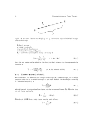 6 Electromagnetic Field Theory
Figure 1.3: The force between two charges q1 and q2. The force is repulsive if the two charges
have the same sign.
f (force): newton
q (charge): coulombs
ε (permittivity): farads/meter
r (distance between q1 and q2): m
r̂12= unit vector pointing from charge 1 to charge 2
r̂12 =
r2 − r1
|r2 − r1|
, r = |r2 − r1| (1.3.2)
Since the unit vector can be defined in the above, the force between two charges can also be
rewritten as
f1→2 =
q1q2(r2 − r1)
4πε|r2 − r1|3
, (r1, r2 are position vectors) (1.3.3)
1.3.2 Electric Field E (Statics)
The electric field E is defined as the force per unit charge [28]. For two charges, one of charge
q and the other one of incremental charge ∆q, the force between the two charges, according
to Coulomb’s law (1.3.1), is
f =
q∆q
4πεr2
r̂ (1.3.4)
where r̂ is a unit vector pointing from charge q to the incremental charge ∆q. Then the force
per unit charge is given by
E =
f
q
, (V/m) (1.3.5)
This electric field E from a point charge q at the orgin is hence
E =
q
4πεr2
r̂ (1.3.6)
 