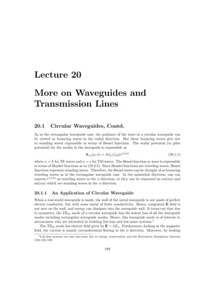 Lecture 20
More on Waveguides and
Transmission Lines
20.1 Circular Waveguides, Contd.
As in the rectangular waveguide case, the guidance of the wave in a circular waveguide can
be viewed as bouncing waves in the radial direction. But these bouncing waves give rise
to standing waves expressible in terms of Bessel functions. The scalar potential (or pilot
potential) for the modes in the waveguide is expressible as
Ψαs(ρ, φ) = AJn(βsρ)e±jnφ
(20.1.1)
where α = h for TE waves and α = e for TM waves. The Bessel function or wave is expressible
in terms of Hankel functions as in (19.2.5). Since Hankel functions are traveling waves, Bessel
functions represent standing waves. Therefore, the Bessel waves can be thought of as bouncing
traveling waves as in the rectangular waveguide case. In the azimuthal direction, one can
express e±jnφ
as traveling waves in the φ direction, or they can be expressed as cos(nφ) and
sin(nφ) which are standing waves in the φ direction.
20.1.1 An Application of Circular Waveguide
When a real-world waveguide is made, the wall of the metal waveguide is not made of perfect
electric conductor, but with some metal of finite conductivity. Hence, tangential E field is
not zero on the wall, and energy can dissipate into the waveguide wall. It turns out that due
to symmetry, the TE01 mode of a circular waveguide has the lowest loss of all the waveguide
modes including rectangular waveguide modes. Hence, this waveguide mode is of interest to
astronomers who are interested in building low-loss and low-noise systems.1
The TE01 mode has electric field given by E = φ̂Eφ. Furthermore, looking at the magnetic
field, the current is mainly circumferential flowing in the φ direction. Moreover, by looking
1Low-loss systems are also low-noise due to energy conservation and the fluctuation dissipation theorem
[102,103,108].
189
 