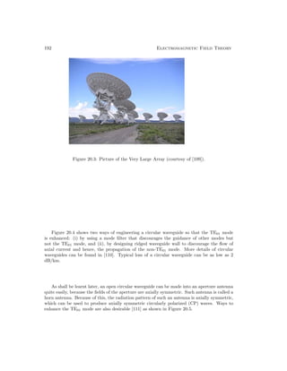 192 Electromagnetic Field Theory
Figure 20.3: Picture of the Very Large Array (courtesy of [109]).
Figure 20.4 shows two ways of engineering a circular waveguide so that the TE01 mode
is enhanced: (i) by using a mode filter that discourages the guidance of other modes but
not the TE01 mode, and (ii), by designing ridged waveguide wall to discourage the flow of
axial current and hence, the propagation of the non-TE01 mode. More details of circular
waveguides can be found in [110]. Typical loss of a circular waveguide can be as low as 2
dB/km.
As shall be learnt later, an open circular waveguide can be made into an aperture antenna
quite easily, because the fields of the aperture are axially symmetric. Such antenna is called a
horn antenna. Because of this, the radiation pattern of such an antenna is axially symmetric,
which can be used to produce axially symmetric circularly polarized (CP) waves. Ways to
enhance the TE01 mode are also desirable [111] as shown in Figure 20.5.
 