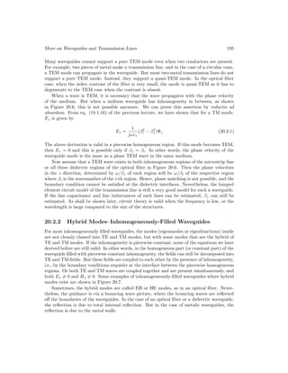 More on Waveguides and Transmission Lines 195
Many waveguides cannot support a pure TEM mode even when two conductors are present.
For example, two pieces of metal make a transmission line, and in the case of a circular coax,
a TEM mode can propagate in the waveguide. But most two-metal transmission lines do not
support a pure TEM mode: Instead, they support a quasi-TEM mode. In the optical fiber
case, when the index contrast of the fiber is very small, the mode is quasi-TEM as it has to
degenerate to the TEM case when the contrast is absent.
When a wave is TEM, it is necessary that the wave propagates with the phase velocity
of the medium. But when a uniform waveguide has inhomogeneity in between, as shown
in Figure 20.6, this is not possible anymore. We can prove this assertion by reductio ad
absurdum. From eq. (18.1.16) of the previous lecture, we have shown that for a TM mode,
Ez is given by
Ez =
1
jωεi
(β2
i − β2
z )Ψe (20.2.1)
The above derivation is valid in a piecewise homogeneous region. If this mode becomes TEM,
then Ez = 0 and this is possible only if βz = βi. In other words, the phase velocity of the
waveguide mode is the same as a plane TEM wave in the same medium.
Now assume that a TEM wave exists in both inhomogeneous regions of the microstrip line
or all three dielectric regions of the optical fiber in Figure 20.6. Then the phase velocities
in the z direction, determined by ω/βz of each region will be ω/βi of the respective region
where βi is the wavenumber of the i-th region. Hence, phase matching is not possible, and the
boundary condition cannot be satisfied at the dielectric interfaces. Nevertheless, the lumped
element circuit model of the transmission line is still a very good model for such a waveguide.
If the line capacitance and line inductances of such lines can be estimated, βz can still be
estimated. As shall be shown later, circuit theory is valid when the frequency is low, or the
wavelength is large compared to the size of the structures.
20.2.2 Hybrid Modes–Inhomogeneously-Filled Waveguides
For most inhomogeneously filled waveguides, the modes (eigenmodes or eigenfunctions) inside
are not cleanly classed into TE and TM modes, but with some modes that are the hybrid of
TE and TM modes. If the inhomogeneity is piecewise constant, some of the equations we have
derived before are still valid: In other words, in the homogeneous part (or constant part) of the
waveguide filled with piecewise constant inhomogeneity, the fields can still be decomposed into
TE and TM fields. But these fields are coupled to each other by the presence of inhomogeneity,
i.e., by the boundary conditions requisite at the interface between the piecewise homogeneous
regions. Or both TE and TM waves are coupled together and are present simultaneously, and
both Ez 6= 0 and Hz 6= 0. Some examples of inhomogeneously-filled waveguides where hybrid
modes exist are shown in Figure 20.7.
Sometimes, the hybrid modes are called EH or HE modes, as in an optical fiber. Never-
theless, the guidance is via a bouncing wave picture, where the bouncing waves are reflected
off the boundaries of the waveguides. In the case of an optical fiber or a dielectric waveguide,
the reflection is due to total internal reflection. But in the case of metalic waveguides, the
reflection is due to the metal walls.
 