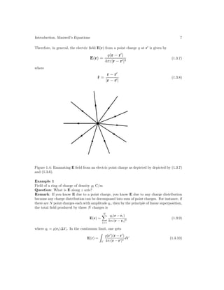 Introduction, Maxwell’s Equations 7
Therefore, in general, the electric field E(r) from a point charge q at r
is given by
E(r) =
q(r − r
)
4πε|r − r|3
(1.3.7)
where
r̂ =
r − r
|r − r|
(1.3.8)
Figure 1.4: Emanating E field from an electric point charge as depicted by depicted by (1.3.7)
and (1.3.6).
Example 1
Field of a ring of charge of density l C/m
Question: What is E along z axis?
Remark: If you know E due to a point charge, you know E due to any charge distribution
because any charge distribution can be decomposed into sum of point charges. For instance, if
there are N point charges each with amplitude qi, then by the principle of linear superposition,
the total field produced by these N charges is
E(r) =
N

i=1
qi(r − ri)
4πε|r − ri|3
(1.3.9)
where qi = (ri)∆Vi. In the continuum limit, one gets
E(r) =
V
(r
)(r − r
)
4πε|r − r|3
dV (1.3.10)
 