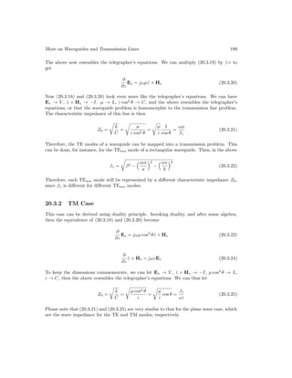 More on Waveguides and Transmission Lines 199
The above now resembles the telegrapher’s equations. We can multiply (20.3.19) by ẑ× to
get
∂
∂z
Es = jωµẑ × Hs (20.3.20)
Now (20.3.18) and (20.3.20) look even more like the telegrapher’s equations. We can have
Es → V , ẑ × Hs → −I. µ → L, ε cos2
θ → C, and the above resembles the telegrapher’s
equations, or that the waveguide problem is homomorphic to the transmission line problem.
The characteristic impedance of this line is then
Z0 =
r
L
C
=
r
µ
ε cos2 θ
=
r
µ
ε
1
cos θ
=
ωµ
βz
(20.3.21)
Therefore, the TE modes of a waveguide can be mapped into a transmission problem. This
can be done, for instance, for the TEmn mode of a rectangular waveguide. Then, in the above
βz =
r
β2 −
mπ
a
2
−
nπ
b
2
(20.3.22)
Therefore, each TEmn mode will be represented by a different characteristic impedance Z0,
since βz is different for different TEmn modes.
20.3.2 TM Case
This case can be derived using duality principle. Invoking duality, and after some algebra,
then the equivalence of (20.3.18) and (20.3.20) become
∂
∂z
Es = jωµ cos2
θẑ × Hs (20.3.23)
∂
∂z
ẑ × Hs = jωεEs (20.3.24)
To keep the dimensions commensurate, we can let Es → V , ẑ × Hs → −I, µ cos2
θ → L,
ε → C, then the above resembles the telegrapher’s equations. We can thus let
Z0 =
r
L
C
=
r
µ cos2 θ
ε
=
r
µ
ε
cos θ =
βz
ωε
(20.3.25)
Please note that (20.3.21) and (20.3.25) are very similar to that for the plane wave case, which
are the wave impedance for the TE and TM modes, respectively.
 
