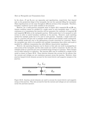 More on Waveguides and Transmission Lines 201
In the above, β2
s and Ψes(rs) are eigenvalue and eigenfunction, respectively, that depend
only on the geometrical shape of the waveguide, but not the materials filling the waveguide.
These eigenfunctions are the same throughout different sections of the waveguide. Therefore,
boundary conditions can be easily satisfied at the junctions.
However, for a multi-junction waveguide show in Figure 20.9, tangential E and H con-
tinuous condition cannot be satisfied by a single mode in each waveguide alone: V and I
continuous at a transmission line junction will not guarantee the continuity of tangential E
and tangential H fields at the waveguide junction. Multi-modes have to be assumed in each
section in order to match boundary conditions at the junction. Moreover, mode matching
method for multiple modes has to be used at each junction. Typically, a single mode inci-
dent at a junction will give rise to multiple modes reflected and multiple modes transmitted.
The multiple modes give rise to the phenomenon of mode conversion at a junction. Hence,
the waveguide may need to be modeled with multiple transmission lines where each mode is
modeled by a different transmission line with different characteristic impedances.
However, the operating frequency can be chosen so that only one mode is propagating at
each section of the waveguide, and the other modes are cutoff or evanescent. In this case, the
multiple modes at a junction give rise to localized energy storage at a junction. These energies
can be either inductive or capacitive. The junction effect may be modeled by a simple circuit
model as shown in Figure 20.10. These junction elements also account for the physics that
the currents and voltages are not continuous anymore across the junction. Moreover, these
junction lumped circuit elements account for the stored electric and magnetic energies at the
junction.
Figure 20.10: Junction circuit elements are used to account for stored electric and magnetic
energy at the junction. They also account for that the currents and voltages are not continuous
across the junctions anymore.
 