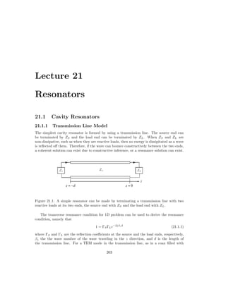 Lecture 21
Resonators
21.1 Cavity Resonators
21.1.1 Transmission Line Model
The simplest cavity resonator is formed by using a transmission line. The source end can
be terminated by ZS and the load end can be terminated by ZL. When ZS and ZL are
non-dissipative, such as when they are reactive loads, then no energy is dissipitated as a wave
is reflected off them. Therefore, if the wave can bounce constructively between the two ends,
a coherent solution can exist due to constructive inference, or a resonance solution can exist.
Figure 21.1: A simple resonator can be made by terminating a transmission line with two
reactive loads at its two ends, the source end with ZS and the load end with ZL.
The transverse resonance condition for 1D problem can be used to derive the resonance
condition, namely that
1 = ΓSΓLe−2jβzd
(21.1.1)
where ΓS and ΓL are the reflection coefficients at the source and the load ends, respectively,
βz the the wave number of the wave traveling in the z direction, and d is the length of
the transmission line. For a TEM mode in the transmission line, as in a coax filled with
203
 