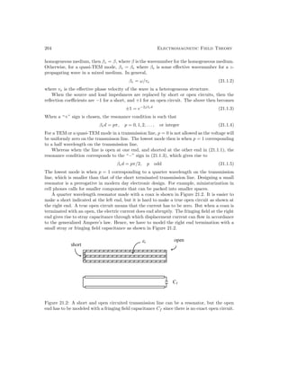 204 Electromagnetic Field Theory
homogeneous medium, then βz = β, where β is the wavenumber for the homogeneous medium.
Otherwise, for a quasi-TEM mode, βz = βe where βe is some effective wavenumber for a z-
propagating wave in a mixed medium. In general,
βe = ω/ve (21.1.2)
where ve is the effective phase velocity of the wave in a heterogeneous structure.
When the source and load impedances are replaced by short or open circuits, then the
reflection coefficients are −1 for a short, and +1 for an open circuit. The above then becomes
±1 = e−2jβed
(21.1.3)
When a “+” sign is chosen, the resonance condition is such that
βed = pπ, p = 0, 1, 2, . . . , or integer (21.1.4)
For a TEM or a quasi-TEM mode in a transmission line, p = 0 is not allowed as the voltage will
be uniformly zero on the transmisson line. The lowest mode then is when p = 1 corresponding
to a half wavelength on the transmission line.
Whereas when the line is open at one end, and shorted at the other end in (21.1.1), the
resonance condition corresponds to the “−” sign in (21.1.3), which gives rise to
βed = pπ/2, p odd (21.1.5)
The lowest mode is when p = 1 corresponding to a quarter wavelength on the transmission
line, which is smaller than that of the short terminated transmission line. Designing a small
resonator is a prerogative in modern day electronic design. For example, miniaturization in
cell phones calls for smaller components that can be packed into smaller spaces.
A quarter wavelength resonator made with a coax is shown in Figure 21.2. It is easier to
make a short indicated at the left end, but it is hard to make a true open circuit as shown at
the right end. A true open circuit means that the current has to be zero. But when a coax is
terminated with an open, the electric current does end abruptly. The fringing field at the right
end gives rise to stray capacitance through which displacement current can flow in accordance
to the generalized Ampere’s law. Hence, we have to model the right end termination with a
small stray or fringing field capacitance as shown in Figure 21.2.
Figure 21.2: A short and open circuited transmission line can be a resonator, but the open
end has to be modeled with a fringing field capacitance Cf since there is no exact open circuit.
 