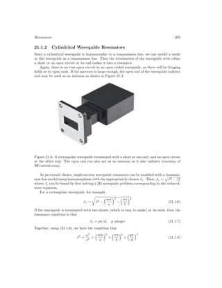 Resonators 205
21.1.2 Cylindrical Waveguide Resonators
Since a cylindrical waveguide is homomorphic to a transmission line, we can model a mode
in this waveguide as a transmission line. Then the termination of the waveguide with either
a short or an open circuit at its end makes it into a resonator.
Again, there is no true open circuit in an open ended waveguide, as there will be fringing
fields at its open ends. If the aperture is large enough, the open end of the waveguide radiates
and may be used as an antenna as shown in Figure 21.3.
Figure 21.3: A rectangular waveguide terminated with a short at one end, and an open circuit
at the other end. The open end can also act as an antenna as it also radiates (courtesy of
RFcurrent.com).
As previously shown, single-section waveguide resonators can be modeled with a transmis-
sion line model using homomorphism with the appropriately chosen βz. Then, βz =

β2 − β2
s
where βs can be found by first solving a 2D waveguide problem corresponding to the reduced-
wave equation.
For a rectangular waveguide, for example,
βz =

β2 −
mπ
a
2
−
nπ
b
2
(21.1.6)
If the waveguide is terminated with two shorts (which is easy to make) at its ends, then the
resonance condition is that
βz = pπ/d, p integer (21.1.7)
Together, using (21.1.6), we have the condition that
β2
=
ω2
c2
=
mπ
a
2
+
nπ
b
2
+
pπ
d
2
(21.1.8)
 
