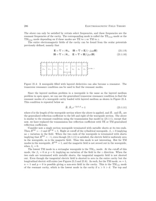 206 Electromagnetic Field Theory
The above can only be satisfied by certain select frequencies, and these frequencies are the
resonant frequencies of the cavity. The corresponding mode is called the TEmnp mode or the
TMmnp mode depending on if these modes are TE to z or TM to z.
The entire electromagnetic fields of the cavity can be found from the scalar potentials
previously defined, namely that
E = ∇ × ẑΨh, H = ∇ × E/(−jωµH) (21.1.9)
H = ∇ × ẑΨe, E = ∇ × H/(jωεH) (21.1.10)
Figure 21.4: A waveguide filled with layered dielectrics can also become a resonator. The
transverse resonance condition can be used to find the resonant modes.
Since the layered medium problem in a waveguide is the same as the layered medium
problem in open space, we can use the generalized transverse resonance condition to find the
resonant modes of a waveguide cavity loaded with layered medium as shown in Figure 21.4.
This condition is repeated below as:
R̃−R̃+e−2jβzd
= 1 (21.1.11)
where d is the length of the waveguide section where the above is applied, and R̃− and R̃+ are
the generalized reflection coefficient to the left and right of the waveguide section. The above
is similar to the resonant condition using the transmission line model in (21.1.1), except that
now, we have replaced the transmission line reflection coefficient with TE or TM generalized
reflection coefficients.
Consider now a single section waveguide terminated with metallic shorts at its two ends.
Then RT E
= −1 and RT M
= 1. Right at cutoff of the cylindrical waveguide, βz = 0 implying
no z variation in the field. When the two ends of the waveguide is terminated with shorts
implying that RT E
= −1, even though (21.1.11) is satisfied, the electric field is uniformly zero
in the waveguide, so is the magnetic field. Thus this mode is not interesting. But for TM
modes in the waveguide, RT M
= 1, and the magnetic field is not zeroed out in the waveguide,
when βz = 0.
The lowest TM mode in a rectanglar waveguide is the TM11 mode. At the cutoff of this
mode, the βz = 0 or p = 0, implying no variation of the field in the z direction. When the
two ends are terminated with metallic shorts, the tangential magnetic field is not shorted
out. Even though the tangential electric field is shorted to zero in the entire cavity but the
longitudinal electric still exists (see Figures 21.5 and 21.6). As such, for the TM mode, m = 1,
n = 1 and p = 0 is possible giving a non-zero field in the cavity. This is the TM110 mode
of the resonant cavity, which is the lowest mode in the cavity if a  b  d. The top and
 