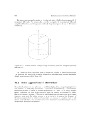 208 Electromagnetic Field Theory
The above analysis can be applied to circular and other cylindrical waveguides with βs
determined differently. For instance, for a circular waveguide, βs is determined differently
using Bessel functions, and for a general arbitrarily shaped waveguide, βs may be determined
numerically.
Figure 21.7: A circular resonant cavity made by terminating a circular waveguide (courtesy
of Kong [31]).
For a spherical cavity, one would have to analyze the problem in spherical coordinates.
The equations will have to be solved by separation of variables using spherical harmonics.
Details are given on p. 468 of Kong [31].
21.2 Some Applications of Resonators
Resonators in microwaves and optics can be used for designing filters, energy trapping devices,
and antennas. As filters, they are used like LC resonators in circuit theory. A concatenation
of them can be used to narrow or broaden the bandwidth of a filter. As an energy trapping
device, a resonator can build up a strong field inside the cavity if it is excited with energy
close to its resonance frequency. They can be used in klystrons and magnetrons as microwave
sources, a laser cavity for optical sources, or as a wavemeter to measure the frequency of
the electromagnetic field at microwave frequencies. An antenna is a radiator that we will
discuss more fully later. The use of a resonator can help in resonance tunneling to enhance
the radiation efficiency of an antenna.
 