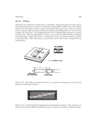 Resonators 209
21.2.1 Filters
Microstrip line resonators are often used to make filters. Transmission lines are often used to
model microstrip lines in a microwave integrated circuits (MIC). In MIC, due to the etching
process, it is a lot easier to make an open circuit rather than a short circuit. But a true open
circuit is hard to make as an open ended microstrip line has fringing field at its end as shown
in Figure 21.8 [113, 114]. The fringing field gives rise to fringing field capacitance as shown
in Figure 21.2. Then the appropriate ΓS and ΓL can be used to model the effect of fringing
field capacitance. Figure 21.9 shows a concatenation of two microstrip resonators to make
a microstrip filter. This is like using a concatenation of LC tank circuits to design filters in
circuit theory.
Figure 21.8: End effects and junction effects in a microwave integrated circuit [113, 114]
(courtesy of Microwave Journal).
Figure 21.9: A microstrip filter designed using concatenated resonators. The connectors to
the coax cable are the SMA (sub-miniature type A) connectors (courtesy of aginas.fe.up.pt).
 