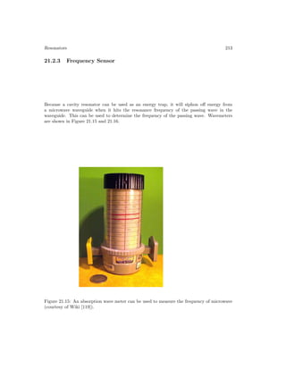 Resonators 213
21.2.3 Frequency Sensor
Because a cavity resonator can be used as an energy trap, it will siphon off energy from
a microwave waveguide when it hits the resonance frequency of the passing wave in the
waveguide. This can be used to determine the frequency of the passing wave. Wavemeters
are shown in Figure 21.15 and 21.16.
Figure 21.15: An absorption wave meter can be used to measure the frequency of microwave
(courtesy of Wiki [119]).
 