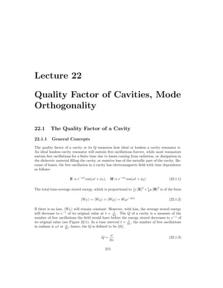 Lecture 22
Quality Factor of Cavities, Mode
Orthogonality
22.1 The Quality Factor of a Cavity
22.1.1 General Concepts
The quality factor of a cavity or its Q measures how ideal or lossless a cavity resonator is.
An ideal lossless cavity resonator will sustain free oscillations forever, while most resonators
sustain free oscillations for a finite time due to losses coming from radiation, or dissipation in
the dielectric material filling the cavity, or resistive loss of the metallic part of the cavity. Be-
cause of losses, the free oscillation in a cavity has electromagnetic field with time dependence
as follows:
E ∝ e−αt
cos(ωt + φ1), H ∝ e−αt
cos(ωt + φ2) (22.1.1)
The total time-average stored energy, which is proportional to 1
4  |E|
2
+ 1
4 µ |H|
2
is of the form
hWT i = hWEi + hWHi = W0e−2αt
(22.1.2)
If there is no loss, hWT i will remain constant. However, with loss, the average stored energy
will decrease to e−1
of its original value at t = 1
2α . The Q of a cavity is a measure of the
number of free oscillations the field would have before the energy stored decreases to e−1
of
its original value (see Figure 22.1). In a time interval t = 1
2α , the number of free oscillations
in radians is ωt or ω
2α ; hence, the Q is defined to be [31]
Q =
ω
2α
(22.1.3)
215
 
