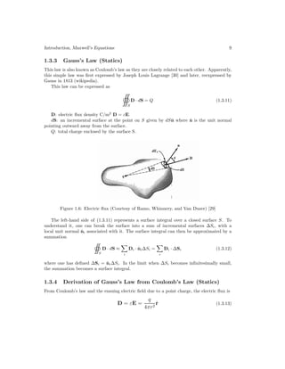 Introduction, Maxwell’s Equations 9
1.3.3 Gauss’s Law (Statics)
This law is also known as Coulomb’s law as they are closely related to each other. Apparently,
this simple law was first expressed by Joseph Louis Lagrange [30] and later, reexpressed by
Gauss in 1813 (wikipedia).
This law can be expressed as
S
D · dS = Q (1.3.11)
D: electric flux density C/m2
D = εE.
dS: an incremental surface at the point on S given by dSn̂ where n̂ is the unit normal
pointing outward away from the surface.
Q: total charge enclosed by the surface S.
Figure 1.6: Electric flux (Courtesy of Ramo, Whinnery, and Van Duzer) [29]
The left-hand side of (1.3.11) represents a surface integral over a closed surface S. To
understand it, one can break the surface into a sum of incremental surfaces ∆Si, with a
local unit normal n̂i associated with it. The surface integral can then be approximated by a
summation
S
D · dS ≈

i
Di · n̂i∆Si =

i
Di · ∆Si (1.3.12)
where one has defined ∆Si = n̂i∆Si. In the limit when ∆Si becomes infinitesimally small,
the summation becomes a surface integral.
1.3.4 Derivation of Gauss’s Law from Coulomb’s Law (Statics)
From Coulomb’s law and the ensuing electric field due to a point charge, the electric flux is
D = εE =
q
4πr2
r̂ (1.3.13)
 