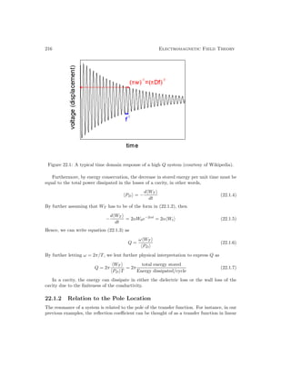 216 Electromagnetic Field Theory
Figure 22.1: A typical time domain response of a high Q system (courtesy of Wikipedia).
Furthermore, by energy conservation, the decrease in stored energy per unit time must be
equal to the total power dissipated in the losses of a cavity, in other words,
PD = −
dWT
dt
(22.1.4)
By further assuming that WT has to be of the form in (22.1.2), then
−
dWT
dt
= 2αW0e−2αt
= 2αWt (22.1.5)
Hence, we can write equation (22.1.3) as
Q =
ωWT
PD
(22.1.6)
By further letting ω = 2π/T, we lent further physical interpretation to express Q as
Q = 2π
WT
PD T
= 2π
total energy stored
Energy dissipated/cycle
(22.1.7)
In a cavity, the energy can dissipate in either the dielectric loss or the wall loss of the
cavity due to the finiteness of the conductivity.
22.1.2 Relation to the Pole Location
The resonance of a system is related to the pole of the transfer function. For instance, in our
previous examples, the reflection coefficient can be thought of as a transfer function in linear
 