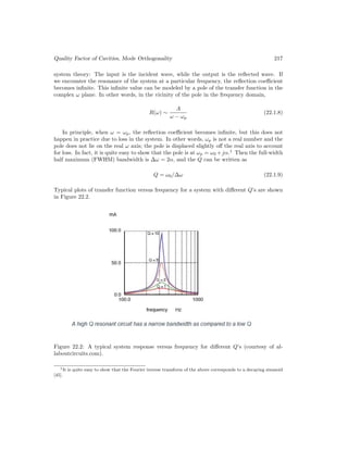 Quality Factor of Cavities, Mode Orthogonality 217
system theory: The input is the incident wave, while the output is the reflected wave. If
we encounter the resonance of the system at a particular frequency, the reflection coefficient
becomes infinite. This infinite value can be modeled by a pole of the transfer function in the
complex ω plane. In other words, in the vicinity of the pole in the frequency domain,
R(ω) ∼
A
ω − ωp
(22.1.8)
In principle, when ω = ωp, the reflection coefficient becomes infinite, but this does not
happen in practice due to loss in the system. In other words, ωp is not a real number and the
pole does not lie on the real ω axis; the pole is displaced slightly off the real axis to account
for loss. In fact, it is quite easy to show that the pole is at ωp = ω0 +jα.1
Then the full-width
half maximum (FWHM) bandwidth is ∆ω = 2α, and the Q can be written as
Q = ω0/∆ω (22.1.9)
Typical plots of transfer function versus frequency for a system with different Q’s are shown
in Figure 22.2.
Figure 22.2: A typical system response versus frequency for different Q’s (courtesy of al-
laboutcircuits.com).
1It is quite easy to show that the Fourier inverse transform of the above corresponds to a decaying sinusoid
[45].
 