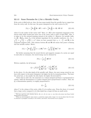 218 Electromagnetic Field Theory
22.1.3 Some Formulas for Q for a Metallic Cavity
If the cavity is filled with air, then, the loss comes mainly from the metallic loss or copper-loss
from the cavity wall. In this case, the power dissipated on the wall is given by [31]
hPDi =
1
2
e
S
(E × H∗
) · n̂ dS =
1
2
e
S
(n̂ × E) · H∗
dS (22.1.10)
where S is the surface of the cavity wall.2
Here, (n̂ × E) is the tangential component of the
electric field which would have been zero if the cavity wall is made of ideal PEC. Also, n̂
is taken to be the outward pointing normal at the surface S. However, for metallic walls,
n̂ × E = HtZm where Zm is the intrinsic impedance for the metallic conductor, viz., Zm =
q
µ
εm
≈
q
µ
−j σ
ω
=
pωµ
2σ (1 + j),3
where we have assumed that εm ≈ −jσ
ω , and Ht is the
tangential magnetic field. This relation between E and H will ensure that power is flowing
into the metallic surface. Hence,
hPDi =
1
2
e
S
r
ωµ
2σ
(1 + j) |Ht|
2
dS =
1
2
r
ωµ
2σ S
|Ht|
2
dS (22.1.11)
By further assuming that the stored electric and magnetic energies of a cavity are equal
to each other at resonance, the stored energy can be obtained by
hWT i =
1
2
µ

V
|H|2
dV (22.1.12)
Written explicitly, the Q becomes
Q =
p
2ωµσ

V
|H|
2
dV
S
|Ht|
2
dS
=
2
δ

V
|H|
2
dV
S
|Ht|
2
dS
(22.1.13)
In the above, δ is the skin depth of the metallic wall. Hence, the more energy stored we can
have with respect to the power dissipated, the higher the Q of a resonating system. The lower
the metal loss, or the smaller the skin depth, the higher the Q would be.
Notice that in (22.1.13), the numerator is a volume integral and hence, is proportional to
volume, while the denominator is a surface integral and is proportional to surface. Thus, the
Q, a dimensionless quantity, is roughly proportional to
Q ∼
V
Sδ
(22.1.14)
where V is the volume of the cavity, while S is its surface area. From the above, it is noted
that a large cavity compared to its skin depth has a larger Q than an small cavity.
2We have used the cyclic identity that a · (b × c) = b · (c × a) = c · (a × b) in the above (see Some Useful
Mathematical Formulas).
3When an electromagnetic wave enters a conductive region with a large β, it can be shown that the wave
is refracted to propagate normally to the surface, and hence, this formula can be applied.
 